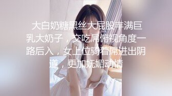  大白奶糖黑丝大屁股丰满巨乳大奶子，交吃屌俯视角度一路后入，女上位骑着屌进出阴道，更加妩媚动情