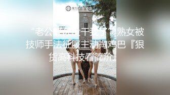 “老公好久没干我了”熟女被技师手法征服主动掏鸡巴『狠货高科技看简阶』