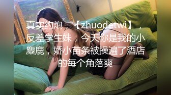 真实约炮，【zhuodetwi】，反差学生妹，今天你是我的小麋鹿，娇小苗条被操遍了酒店的每个角落爽