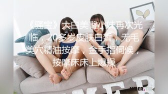 《骚宝》大白美臀小妹再次光临，20多岁皮肤白皙，无毛美穴精油按摩，金手指伺候，按摩床床上爆操