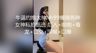 牛逼约炮大神Mr99爆操各种女神私拍甄选 后入+啪啪+毒龙+口交+深喉+口爆