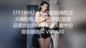 STP28692 小哥自拍投稿吃完火锅约炮上海01年网红脸极品黑丝幼师排卵期被无套中出爽到嗷嗷叫 VIP0600