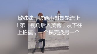  敏妹妹！被俩小哥哥轮流上！第一视角后入美臀，从下往上拍摄，一个操完换另一个