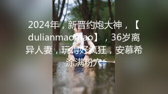 2024年，新晋约炮大神，【dulianmaomao】，36岁离异人妻，玩得好疯狂，安慕希涂满粉穴