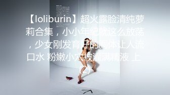 【loliburin】超火露脸清纯萝莉合集，小小年纪就这么放荡，少女刚发育好的胴体让人流口水 粉嫩小穴被灌满精液 上 (2)