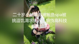 二十岁小姑娘最嫩鲍鱼spa被挑逗饥渴求插入（狠货高科技看简阶）