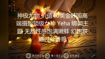 神极尤物 价值40美金韩国高端摄影顶级女神 Yeha 绑架主题 无敌性感饱满嫩蚌 幻想联翩过分香艳