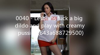 0040 - Lesbians fuck a big dildo and play with creamy pussies (643a688729500)