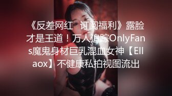 《反差网红✿订阅福利》露脸才是王道！万人追踪OnlyFans魔鬼身材巨乳混血女神【Ellaox】不健康私拍视图流出