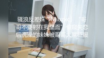 骚浪反差妹「Miuzxc」“哥哥不要射在我里面”偷窥失恋后洗澡的妹妹被哥哥大屌征服