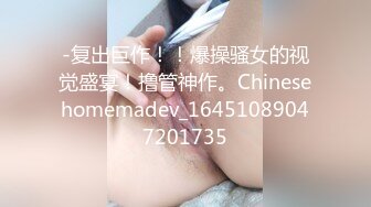 -复出巨作！！爆操骚女的视觉盛宴！撸管神作。Chinesehomemadev_16451089047201735