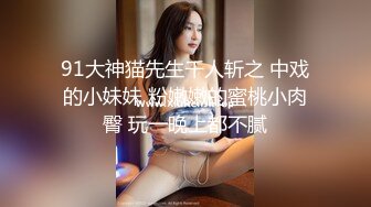 91大神猫先生千人斩之 中戏的小妹妹 粉嫩嫩的蜜桃小肉臀 玩一晚上都不腻