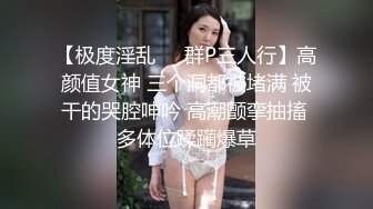 【极度淫乱❤️群P三人行】高颜值女神 三个洞都被堵满 被干的哭腔呻吟 高潮颤挛抽搐 多体位蹂躏爆草