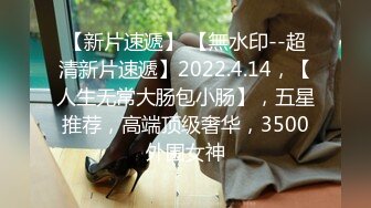 【新片速遞】 【無水印--超清新片速遞】2022.4.14，【人生无常大肠包小肠】，五星推荐，高端顶级奢华，3500外围女神