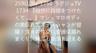 259LUXU-1750 ラグジュTV 1734 『自分に自信をつけたくて…。』マシュマロボディの美巨乳エスティシャンが登場！久々の性交に愛液は漏れまくり、幾度も絶頂を迎える！