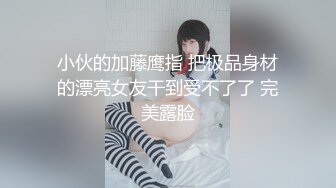 小伙的加藤鹰指 把极品身材的漂亮女友干到受不了了 完美露脸