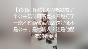 【花和尚探花】KTV唱歌喊了个公主陪侍厕所直接开炮打了一炮不过瘾带回酒店这好像不是公主，是他情人？还是他朋友的老婆