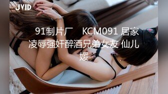 ✿91制片厂✿ KCM091 居家凌辱强奸醉酒兄弟女友 仙儿媛