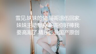 雪见.妹妹的爱.哥哥退伍回家.妹妹主动献身.哥哥你好棒我要高潮了.精东影业国产原创