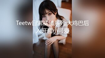 Teetw日常基情系列,大鸡巴后入开苞小可爱