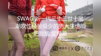 SWAG 新一代三生三世十里潮吹性经验极少的男大生也能把我插 艾希希