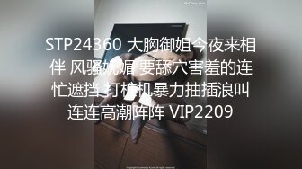 STP24360 大胸御姐今夜来相伴 风骚妩媚 要舔穴害羞的连忙遮挡 打桩机暴力抽插浪叫连连高潮阵阵 VIP2209