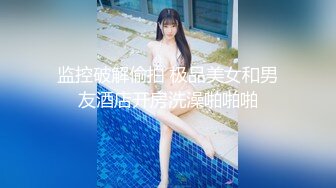 监控破解偷拍 极品美女和男友酒店开房洗澡啪啪啪