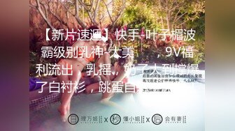 【新片速遞】快手-叶子楣波霸级别乳神-大美❤️，9V福利流出，乳摇，奶子大到撑爆了白衬衫，跳蛋自慰，尿尿！