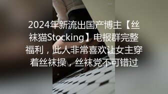 2024年新流出国产博主【丝袜猫Stocking】电报群完整福利，此人非常喜欢让女主穿着丝袜操，丝袜党不可错过