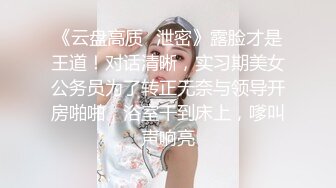 《云盘高质✿泄密》露脸才是王道！对话清晰，实习期美女公务员为了转正无奈与领导开房啪啪，浴室干到床上，嗲叫声响亮