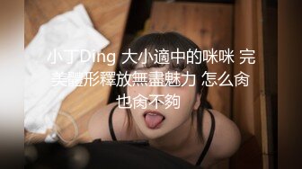 小丁Ding 大小適中的咪咪 完美體形釋放無盡魅力 怎么肏也肏不夠 