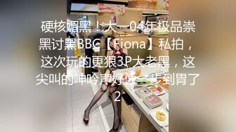 硬核媚黑！大一04年极品崇黑讨黑BBC【Fiona】私拍，这次玩的更狠3P大老黑，这尖叫的呻吟声好像一步到胃了2