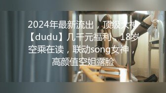 2024年最新流出，顶级大神【dudu】几千元福利，18岁空乘在读，联动song女神，高颜值空姐露脸