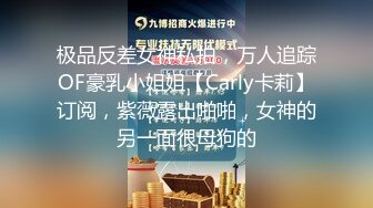 极品反差女神私拍，万人追踪OF豪乳小姐姐【Carly卡莉】订阅，紫薇露出啪啪，女神的另一面很母狗的