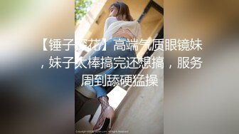 【锤子探花】高端气质眼镜妹，妹子太棒搞完还想搞，服务周到舔硬猛操