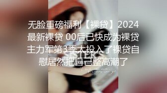 无脸重磅福利【裸贷】2024最新裸贷 00后已快成为裸贷主力军第3季太投入了裸贷自慰居然把自己整高潮了