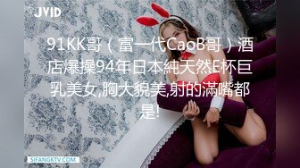 91KK哥（富一代CaoB哥）酒店爆操94年日本純天然E杯巨乳美女,胸大貌美,射的滿嘴都是!