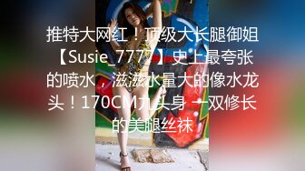 推特大网红！顶级大长腿御姐【Susie_7777】史上最夸张的喷水，滋滋水量大的像水龙头！170CM九头身 一双修长的美腿丝袜