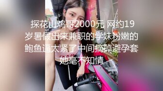  探花山鸡哥2000元 网约19岁暑假出来兼职的学妹粉嫩的鲍鱼逼太紧了中间摘掉避孕套她毫不知情