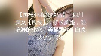 【国模4K私拍精品】，四川美女【钱钱】，修长美腿，湿漉漉的小穴，美腿黑丝，白浆从小学淌出