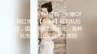 ⚫️⚫️最新9月订购，火爆OF网红情侣【Sofia】福利私拍②，国人小伙为国争光，各种玩肏哥伦比亚白人大美妞