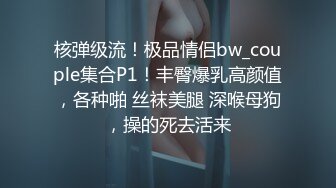 核弹级流！极品情侣bw_couple集合P1！丰臀爆乳高颜值，各种啪 丝袜美腿 深喉母狗，操的死去活来