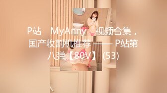 P站⭐ MyAnny ⭐视频合集，国产收割机推荐 —— P站第八弹【80V】 (53)