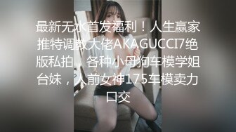 最新无水首发福利！人生赢家推特调教大佬AKAGUCCI7绝版私拍，各种小母狗车模学姐台妹，人前女神175车模卖力口交