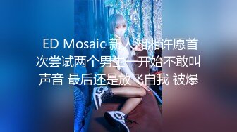  ED Mosaic 新人湘湘许愿首次尝试两个男生一开始不敢叫声音 最后还是放飞自我 被爆