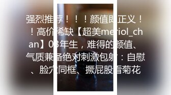 强烈推荐！！！颜值即正义！！高价稀缺【超美meriol_chan】03年生，难得的颜值、气质兼备绝对刺激包射：自慰、脸穴同框、撅屁股看菊花