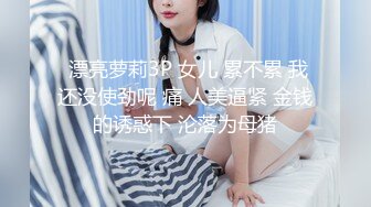  漂亮萝莉3P 女儿 累不累 我还没使劲呢 痛 人美逼紧 金钱的诱惑下 沦落为母猪