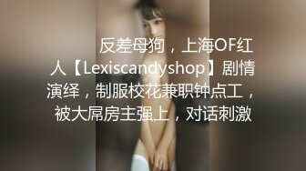 ⚫️⚫️反差母狗，上海OF红人【Lexiscandyshop】剧情演绎，制服校花兼职钟点工，被大屌房主强上，对话刺激