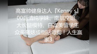 高富帅健身达人『Kenny`s』00后清纯学妹、南航空姐、大长腿模特、白富美留学生 众多骚婊成倒贴母狗！人生赢家3