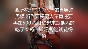 会所花3000块包下的直男帅男模,听到要操男人不肯还要再加500块,打桩起来跟他妈的吃了春药一样好爽,这钱花得值